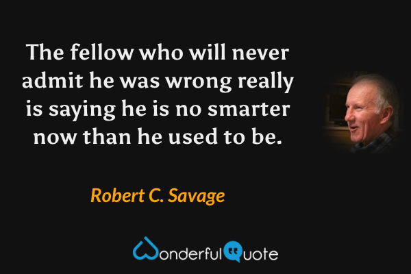 The fellow who will never admit he was wrong really is saying he is no smarter now than he used to be. - Robert C. Savage quote.