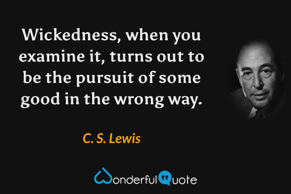 Wickedness, when you examine it, turns out to be the pursuit of some good in the wrong way. - C. S. Lewis quote.