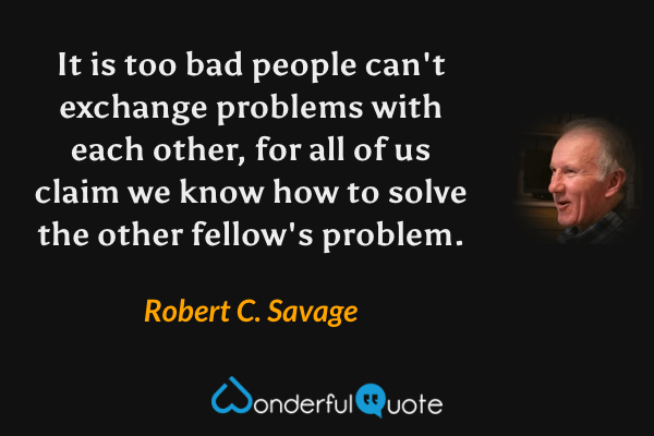 It is too bad people can't exchange problems with each other, for all of us claim we know how to solve the other fellow's problem. - Robert C. Savage quote.