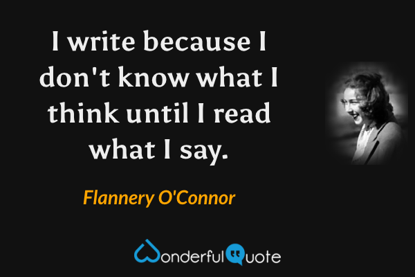 I write because I don't know what I think until I read what I say. - Flannery O'Connor quote.