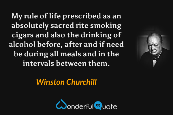 My rule of life prescribed as an absolutely sacred rite smoking cigars and also the drinking of alcohol before, after and if need be during all meals and in the intervals between them. - Winston Churchill quote.