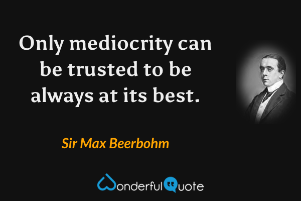 Only mediocrity can be trusted to be always at its best. - Sir Max Beerbohm quote.