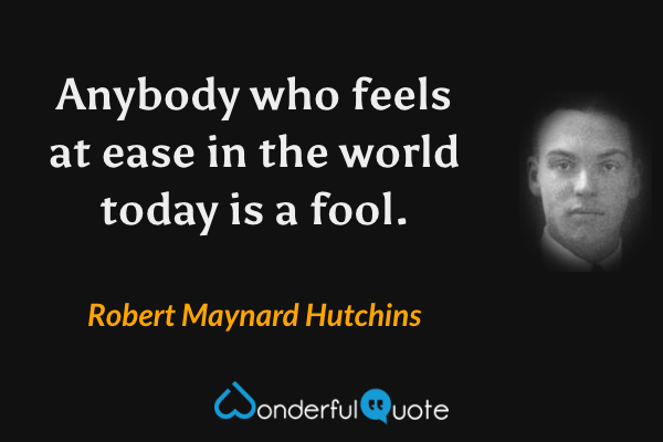 Anybody who feels at ease in the world today is a fool. - Robert Maynard Hutchins quote.
