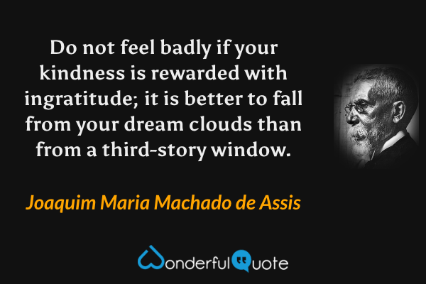 Do not feel badly if your kindness is rewarded with ingratitude; it is better to fall from your dream clouds than from a third-story window. - Joaquim Maria Machado de Assis quote.