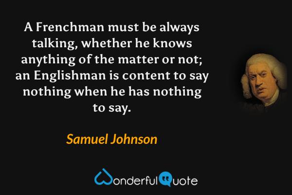 A Frenchman must be always talking, whether he knows anything of the matter or not; an Englishman is content to say nothing when he has nothing to say. - Samuel Johnson quote.