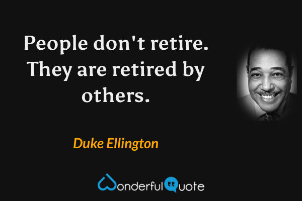 People don't retire. They are retired by others. - Duke Ellington quote.