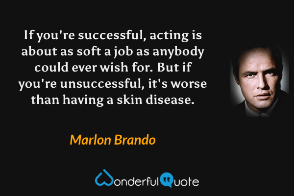 If you're successful, acting is about as soft a job as anybody could ever wish for.  But if you're unsuccessful, it's worse than having a skin disease. - Marlon Brando quote.