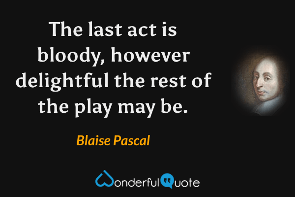 The last act is bloody, however delightful the rest of the play may be. - Blaise Pascal quote.