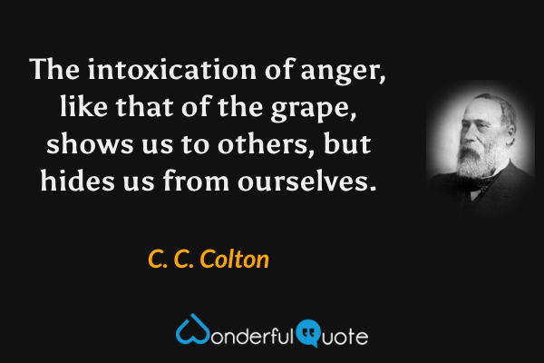 The intoxication of anger, like that of the grape, shows us to others, but hides us from ourselves. - C. C. Colton quote.