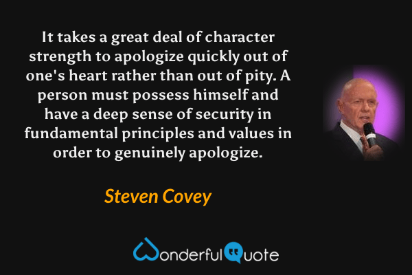 It takes a great deal of character strength to apologize quickly out of one's heart rather than out of pity.  A person must possess himself and have a deep sense of security in fundamental principles and values in order to genuinely apologize. - Steven Covey quote.
