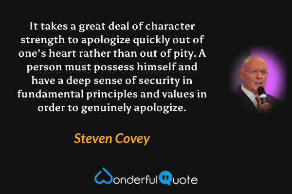 It takes a great deal of character strength to apologize quickly out of one's heart rather than out of pity. A person must possess himself and have a deep sense of security in fundamental principles and values in order to genuinely apologize. - Steven Covey quote.