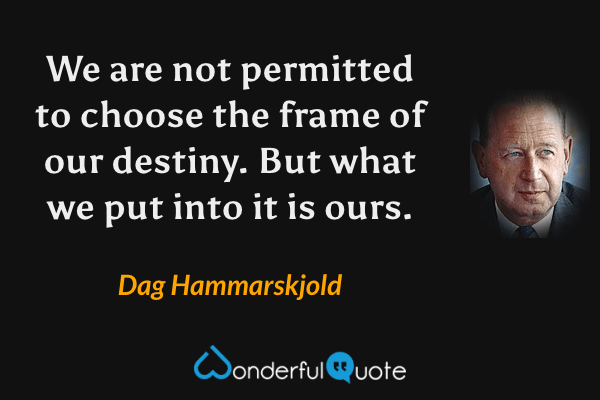 We are not permitted to choose the frame of our destiny. But what we put into it is ours. - Dag Hammarskjold quote.
