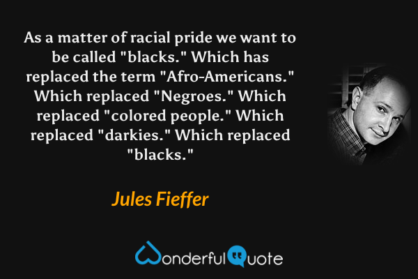 As a matter of racial pride we want to be called "blacks." Which has replaced the term "Afro-Americans." Which replaced "Negroes." Which replaced "colored people." Which replaced "darkies." Which replaced "blacks." - Jules Fieffer quote.