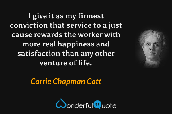 I give it as my firmest conviction that service to a just cause rewards the worker with more real happiness and satisfaction than any other venture of life. - Carrie Chapman Catt quote.