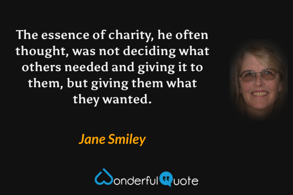 The essence of charity, he often thought, was not deciding what others needed and giving it to them, but giving them what they wanted. - Jane Smiley quote.