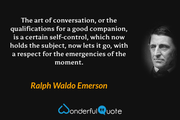 The art of conversation, or the qualifications for a good companion, is a certain self-control, which now holds the subject, now lets it go, with a respect for the emergencies of the moment. - Ralph Waldo Emerson quote.