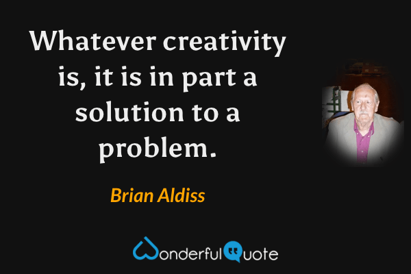 Whatever creativity is, it is in part a solution to a problem. - Brian Aldiss quote.
