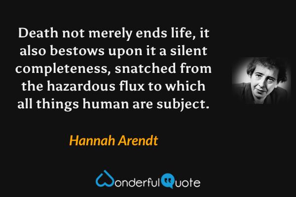 Death not merely ends life, it also bestows upon it a silent completeness, snatched from the hazardous flux to which all things human are subject. - Hannah Arendt quote.