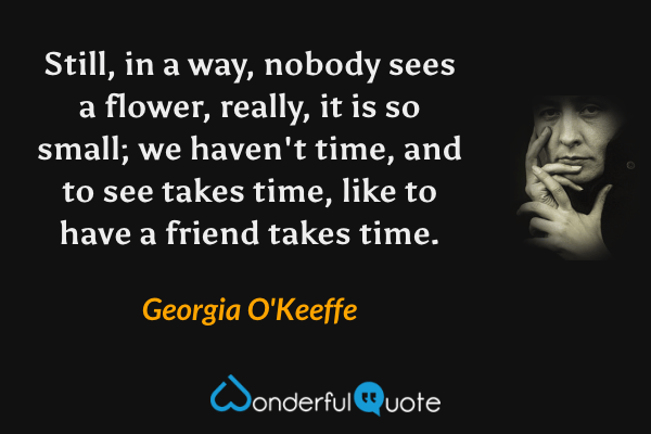 Still, in a way, nobody sees a flower, really, it is so small; we haven't time, and to see takes time, like to have a friend takes time. - Georgia O'Keeffe quote.