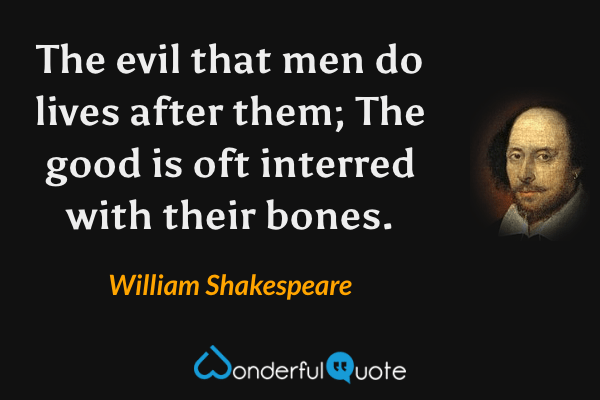 The evil that men do lives after them;
The good is oft interred with their bones. - William Shakespeare quote.