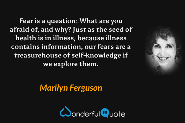 Fear is a question: What are you afraid of, and why?  Just as the seed of health is in illness, because illness contains information, our fears are a treasurehouse of self-knowledge if we explore them. - Marilyn Ferguson quote.
