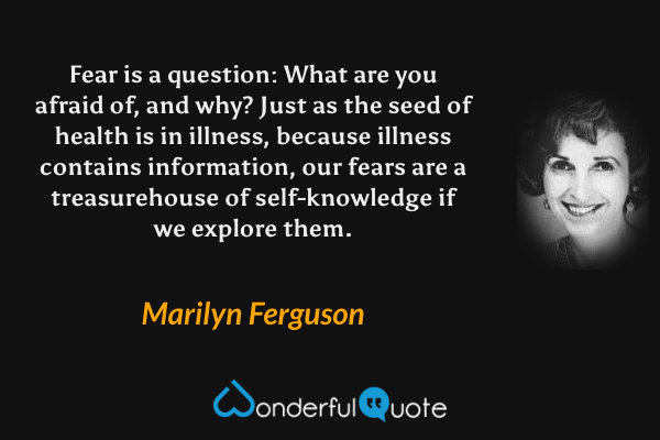 Fear is a question: What are you afraid of, and why? Just as the seed of health is in illness, because illness contains information, our fears are a treasurehouse of self-knowledge if we explore them. - Marilyn Ferguson quote.