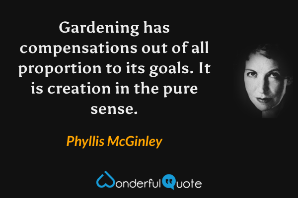 Gardening has compensations out of all proportion to its goals. It is creation in the pure sense. - Phyllis McGinley quote.