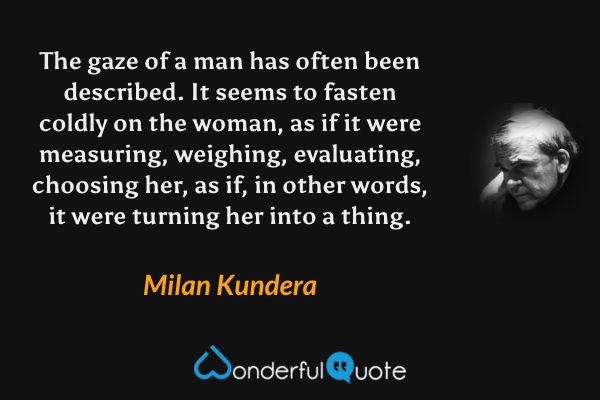 The gaze of a man has often been described.  It seems to fasten coldly on the woman, as if it were measuring, weighing, evaluating, choosing her, as if, in other words, it were turning her into a thing. - Milan Kundera quote.