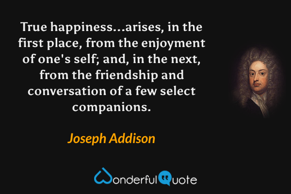 True happiness...arises, in the first place, from the enjoyment of one's self; and, in the next, from the friendship and conversation of a few select companions. - Joseph Addison quote.
