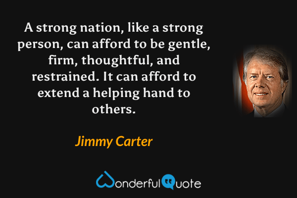 A strong nation, like a strong person, can afford to be gentle, firm, thoughtful, and restrained. It can afford to extend a helping hand to others. - Jimmy Carter quote.
