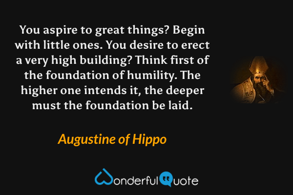 You aspire to great things?  Begin with little ones.  You desire to erect a very high building?  Think first of the foundation of humility.  The higher one intends it, the deeper must the foundation be laid. - Augustine of Hippo quote.