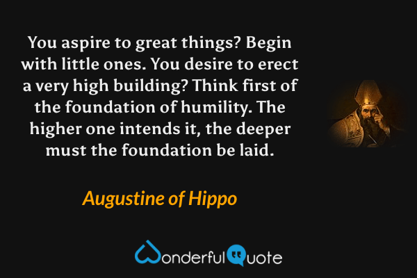 You aspire to great things? Begin with little ones. You desire to erect a very high building? Think first of the foundation of humility. The higher one intends it, the deeper must the foundation be laid. - Augustine of Hippo quote.