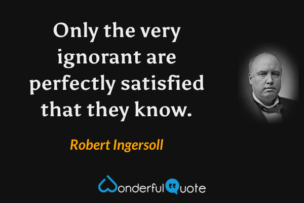 Only the very ignorant are perfectly satisfied that they know. - Robert Ingersoll quote.