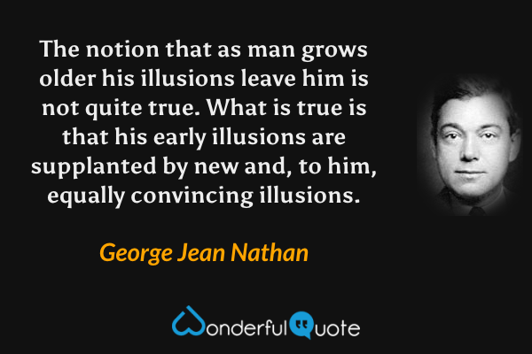 The notion that as man grows older his illusions leave him is not quite true.  What is true is that his early illusions are supplanted by new and, to him, equally convincing illusions. - George Jean Nathan quote.