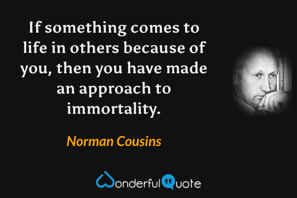 If something comes to life in others because of you, then you have made an approach to immortality. - Norman Cousins quote.
