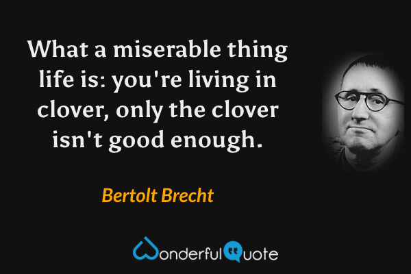 What a miserable thing life is: you're living in clover, only the clover isn't good enough. - Bertolt Brecht quote.