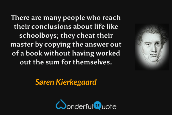 There are many people who reach their conclusions about life like schoolboys; they cheat their master by copying the answer out of a book without having worked out the sum for themselves. - Søren Kierkegaard quote.