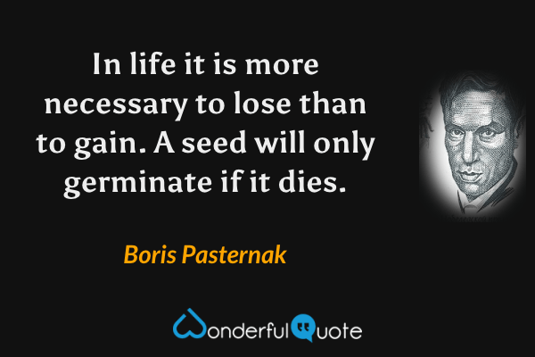 In life it is more necessary to lose than to gain.  A seed will only germinate if it dies. - Boris Pasternak quote.