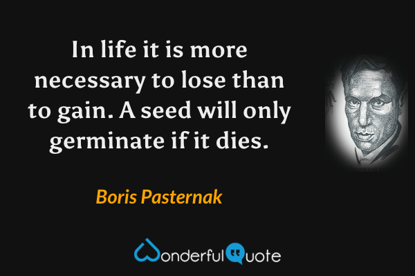 In life it is more necessary to lose than to gain. A seed will only germinate if it dies. - Boris Pasternak quote.