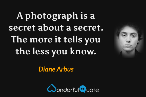 A photograph is a secret about a secret.  The more it tells you the less you know. - Diane Arbus quote.