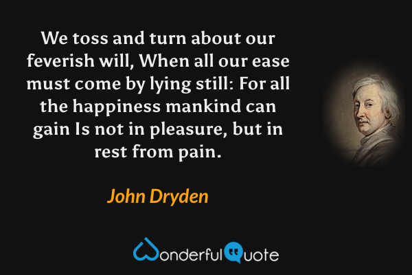 We toss and turn about our feverish will,
When all our ease must come by lying still:
For all the happiness mankind can gain
Is not in pleasure, but in rest from pain. - John Dryden quote.