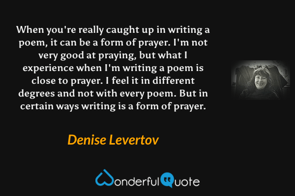 When you're really caught up in writing a poem, it can be a form of prayer.  I'm not very good at praying, but what I experience when I'm writing a poem is close to prayer.  I feel it in different degrees and not with every poem.   But in certain ways writing is a form of prayer. - Denise Levertov quote.