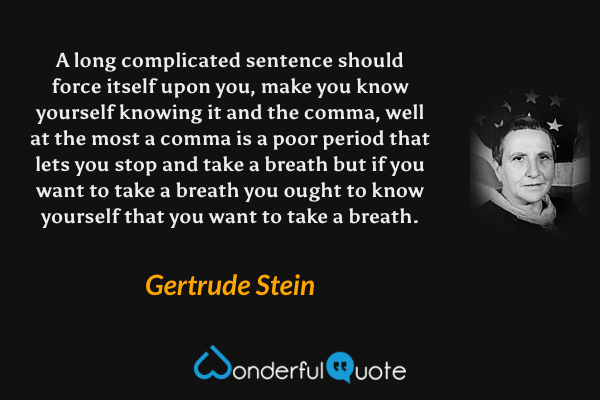 A long complicated sentence should force itself upon you, make you know yourself knowing it and the comma, well at the most a comma is a poor period that lets you stop and take a breath but if you want to take a breath you ought to know yourself that you want to take a breath. - Gertrude Stein quote.