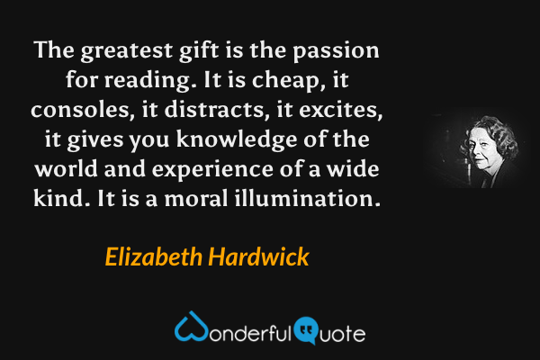 The greatest gift is the passion for reading.  It is cheap, it consoles, it distracts, it excites, it gives you knowledge of the world and experience of a wide kind.  It is a moral illumination. - Elizabeth Hardwick quote.