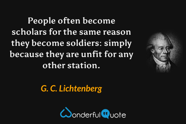 People often become scholars for the same reason they become soldiers: simply because they are unfit for any other station. - G. C. Lichtenberg quote.
