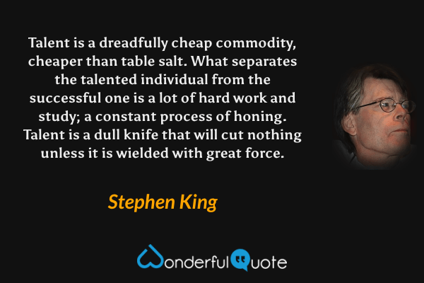 Talent is a dreadfully cheap commodity, cheaper than table salt. What separates the talented individual from the successful one is a lot of hard work and study; a constant process of honing. Talent is a dull knife that will cut nothing unless it is wielded with great force. - Stephen King quote.