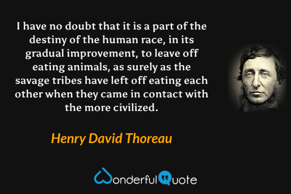 I have no doubt that it is a part of the destiny of the human race, in its gradual improvement, to leave off eating animals, as surely as the savage tribes have left off eating each other when they came in contact with the more civilized. - Henry David Thoreau quote.