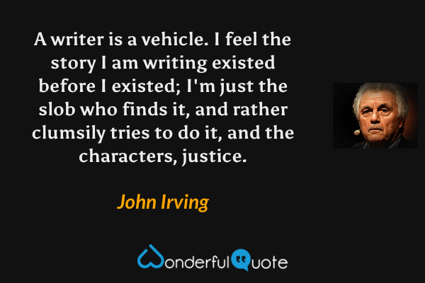 A writer is a vehicle. I feel the story I am writing existed before I existed; I'm just the slob who finds it, and rather clumsily tries to do it, and the characters, justice. - John Irving quote.