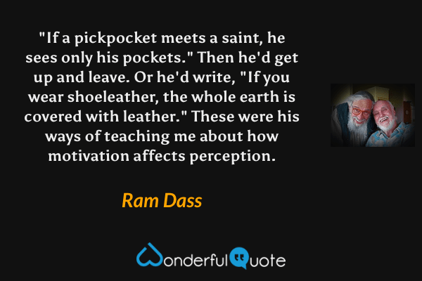 "If a pickpocket meets a saint, he sees only his pockets." Then he'd get up and leave. Or he'd write, "If you wear shoeleather, the whole earth is covered with leather." These were his ways of teaching me about how motivation affects perception. - Ram Dass quote.