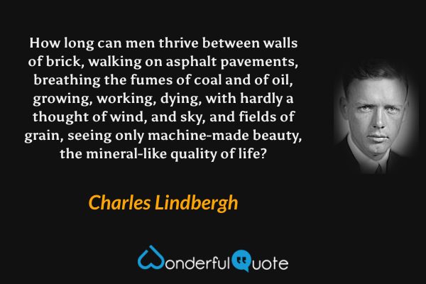 How long can men thrive between walls of brick, walking on asphalt pavements, breathing the fumes of coal and of oil, growing, working, dying, with hardly a thought of wind, and sky, and fields of grain, seeing only machine-made beauty, the mineral-like quality of life? - Charles Lindbergh quote.